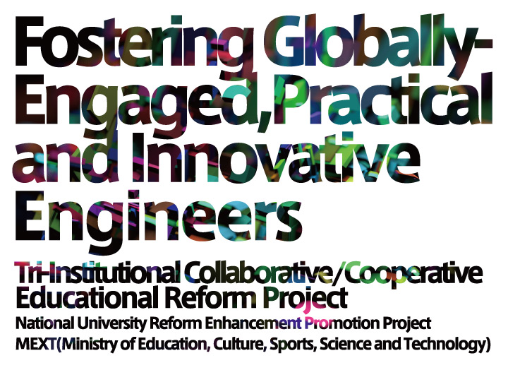 Fostering GloballyEngaged, Practical and Innovative Engineers

Tri-Onstitutional Collaborative/Cooperative Educational Reform Project

National University Reform Enhancement Promotion Project MEXT(Ministry of Education, Culture, Sports, Science and Technology)