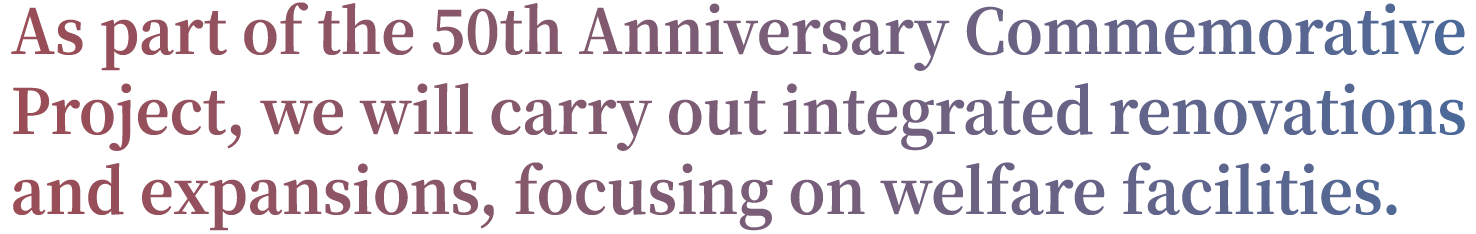 As Part of the 50th Anniversary Commemorative Projext, we will carry out integrated renovations and expansions, focusing on welfare facilities.